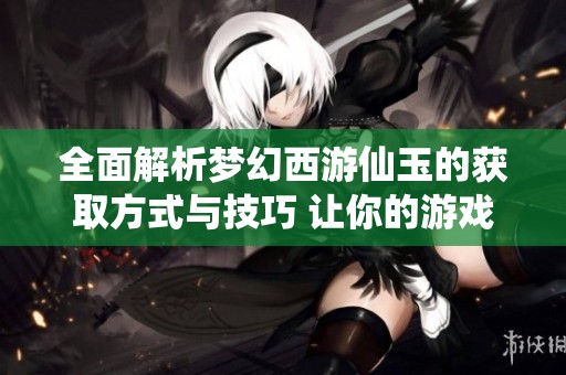 全面解析夢(mèng)幻西游仙玉的獲取方式與技巧 讓你的游戲之旅更精彩