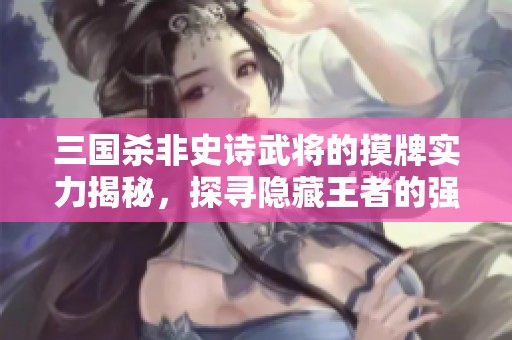 三國殺非史詩武將的摸牌實力揭秘，探尋隱藏王者的強大能力與戰(zhàn)術潛力
