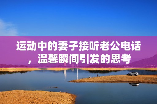 運動中的妻子接聽老公電話，溫馨瞬間引發(fā)的思考