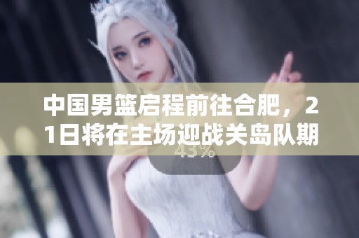 中國男籃啟程前往合肥，21日將在主場迎戰(zhàn)關(guān)島隊期待全勝表現(xiàn)