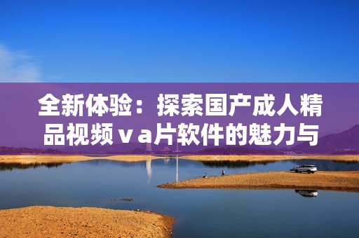 全新體驗：探索國產(chǎn)成人精品視頻ⅴa片軟件的魅力與創(chuàng)新