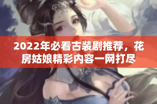 2022年必看古裝劇推薦，花房姑娘精彩內(nèi)容一網(wǎng)打盡