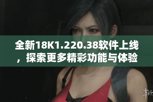 全新18K1.220.38軟件上線，探索更多精彩功能與體驗