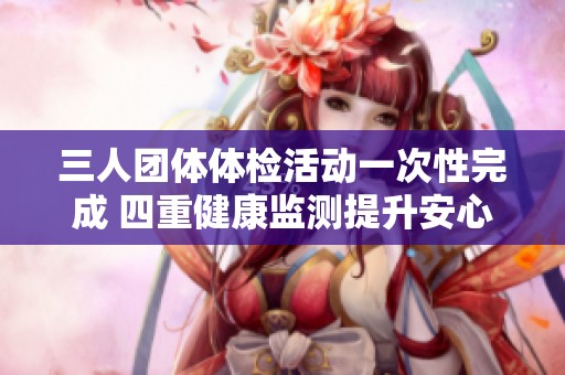 三人團體體檢活動一次性完成 四重健康監(jiān)測提升安心指數