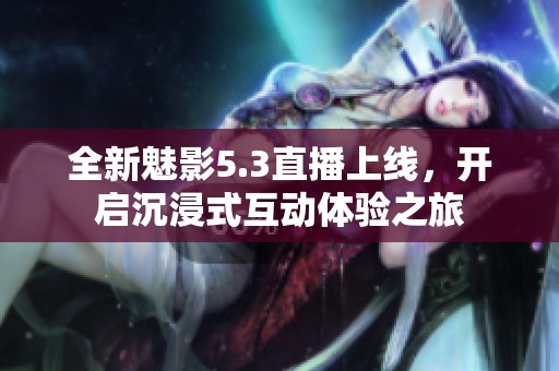 全新魅影5.3直播上線(xiàn)，開(kāi)啟沉浸式互動(dòng)體驗(yàn)之旅