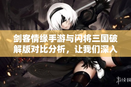 劍客情緣手游與閃將三國破解版對比分析，讓我們深入探討兩款熱游的精彩之處