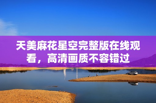 天美麻花星空完整版在線觀看，高清畫質(zhì)不容錯過