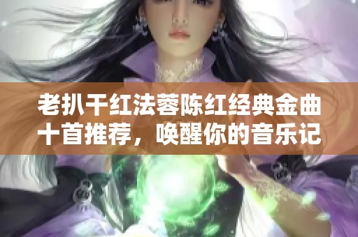 老扒干紅法蓉陳紅經(jīng)典金曲十首推薦，喚醒你的音樂記憶