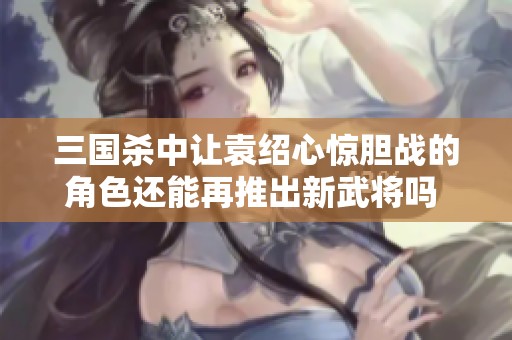 三國殺中讓袁紹心驚膽戰(zhàn)的角色還能再推出新武將嗎 真的讓人哭笑不得