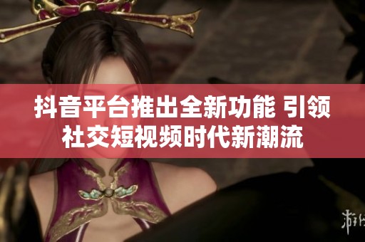 抖音平臺(tái)推出全新功能 引領(lǐng)社交短視頻時(shí)代新潮流