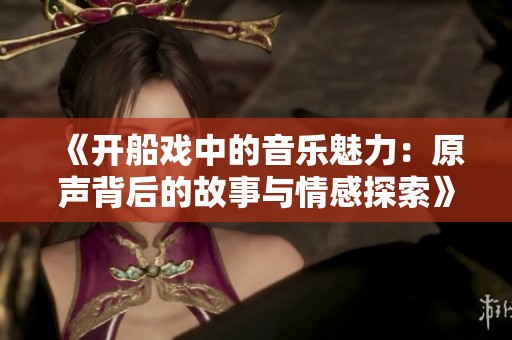 《開船戲中的音樂魅力：原聲背后的故事與情感探索》