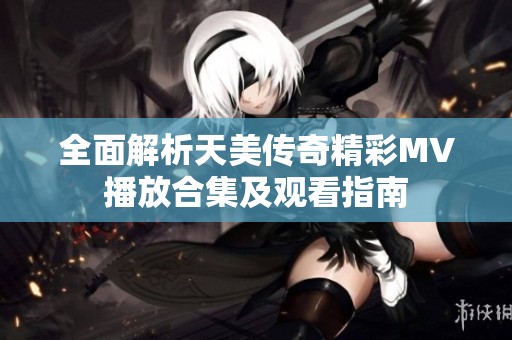 全面解析天美傳奇精彩MV播放合集及觀看指南