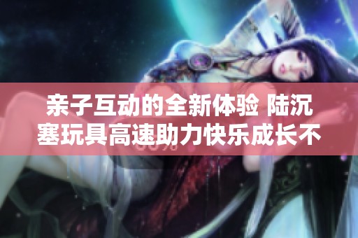 親子互動的全新體驗 陸沉塞玩具高速助力快樂成長不可或缺的玩具選擇
