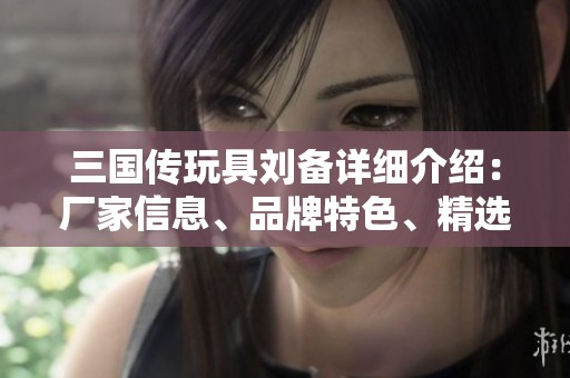 三國傳玩具劉備詳細介紹：廠家信息、品牌特色、精選圖片及熱帖分享