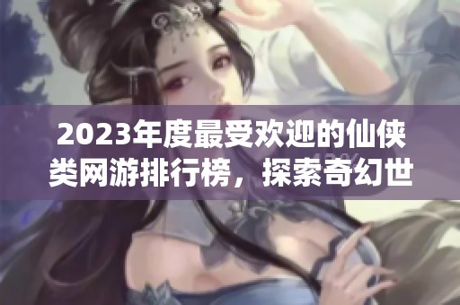 2023年度最受歡迎的仙俠類網(wǎng)游排行榜，探索奇幻世界的最佳選擇推薦