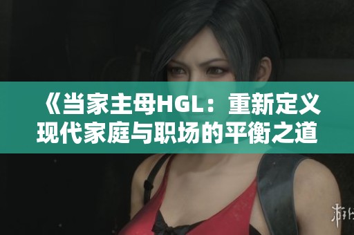 《當(dāng)家主母HGL：重新定義現(xiàn)代家庭與職場的平衡之道》