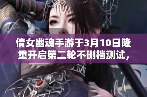 倩女幽魂手游于3月10日隆重開啟第二輪不刪檔測試，玩家期待熱情高漲