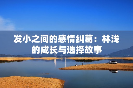 發(fā)小之間的感情糾葛：林淺的成長(zhǎng)與選擇故事