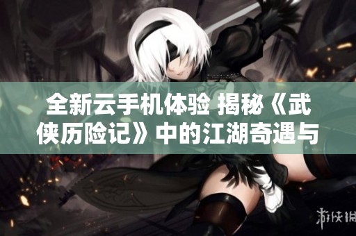 全新云手機體驗 揭秘《武俠歷險記》中的江湖奇遇與冒險世界