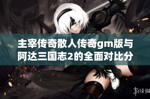 主宰傳奇散人傳奇gm版與阿達(dá)三國志2的全面對比分析與游戲特色探討