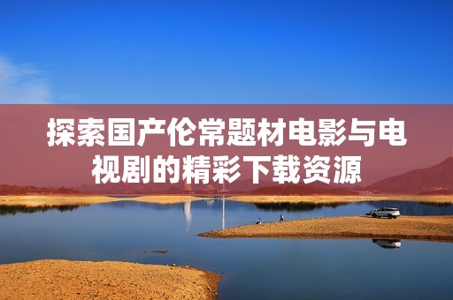 探索國(guó)產(chǎn)倫常題材電影與電視劇的精彩下載資源