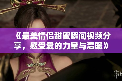 《最美情侶甜蜜瞬間視頻分享，感受愛的力量與溫暖》