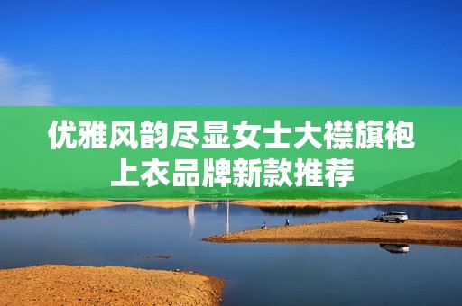 優(yōu)雅風(fēng)韻盡顯女士大襟旗袍上衣品牌新款推薦
