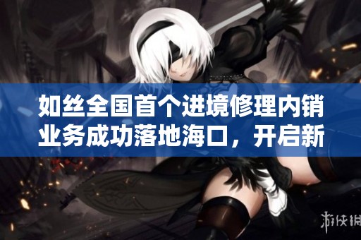 如絲全國首個進境修理內(nèi)銷業(yè)務(wù)成功落地?？冢_啟新商業(yè)模式探索之路