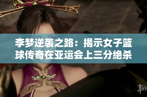 李夢(mèng)逆襲之路：揭示女子籃球傳奇在亞運(yùn)會(huì)上三分絕殺的艱辛歷程與奮斗精神