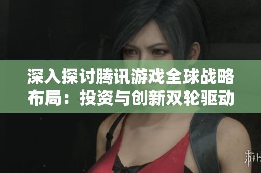 深入探討騰訊游戲全球戰(zhàn)略布局：投資與創(chuàng)新雙輪驅(qū)動之路揭秘
