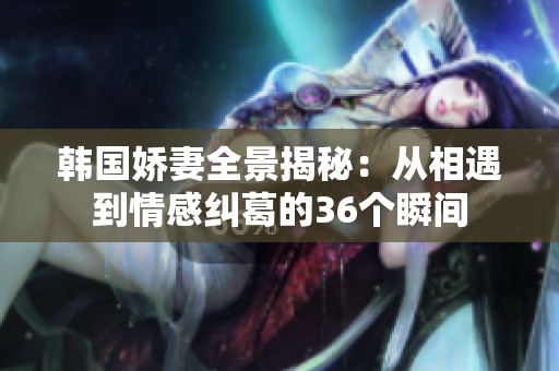 韓國嬌妻全景揭秘：從相遇到情感糾葛的36個(gè)瞬間