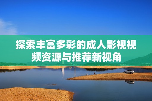 探索豐富多彩的成人影視視頻資源與推薦新視角