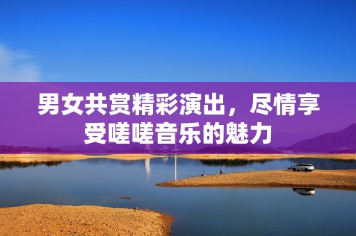 男女共賞精彩演出，盡情享受嗟嗟音樂(lè)的魅力