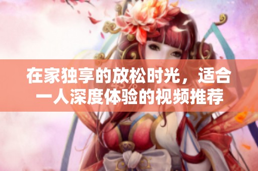 在家獨享的放松時光，適合一人深度體驗的視頻推薦