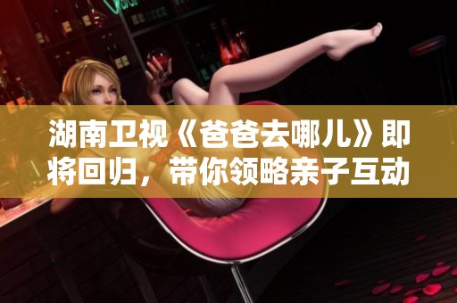 湖南衛(wèi)視《爸爸去哪兒》即將回歸，帶你領(lǐng)略親子互動的新篇章