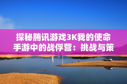 探秘騰訊游戲3K我的使命手游中的戰(zhàn)俘營：挑戰(zhàn)與策略的極限考驗
