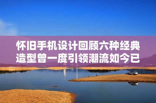 懷舊手機(jī)設(shè)計(jì)回顧六種經(jīng)典造型曾一度引領(lǐng)潮流如今已成為歷史珍藏