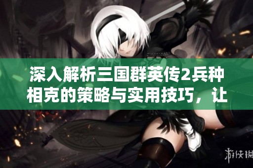深入解析三國(guó)群英傳2兵種相克的策略與實(shí)用技巧，讓你戰(zhàn)術(shù)勝出