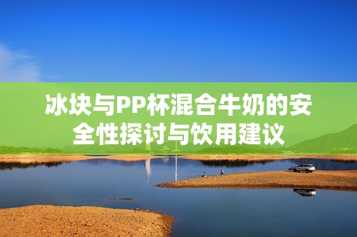 冰塊與PP杯混合牛奶的安全性探討與飲用建議
