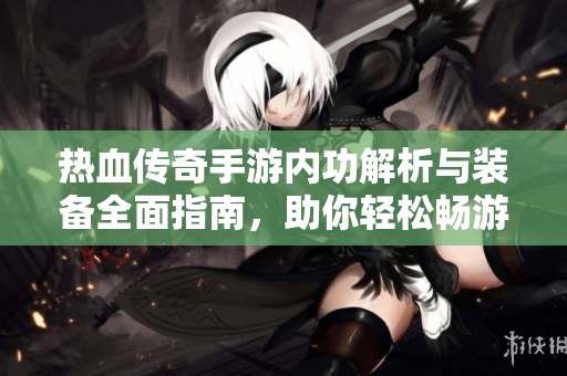熱血傳奇手游內(nèi)功解析與裝備全面指南，助你輕松暢游游戲世界