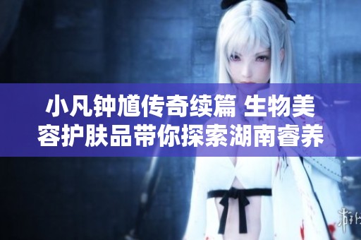 小凡鐘馗傳奇續(xù)篇 生物美容護膚品帶你探索湖南睿養(yǎng)生物科技的神奇魅力