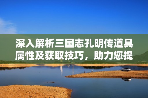 深入解析三國志孔明傳道具屬性及獲取技巧，助力您提升游戲戰(zhàn)斗力