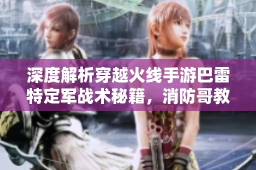 深度解析穿越火線手游巴雷特定軍戰(zhàn)術秘籍，消防哥教你成為火線王者