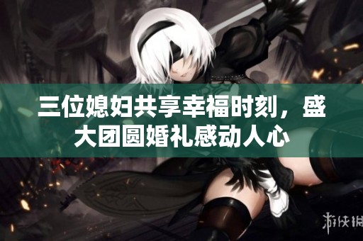 三位媳婦共享幸福時(shí)刻，盛大團(tuán)圓婚禮感動(dòng)人心