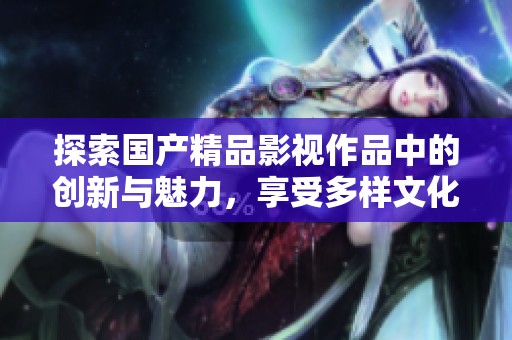 探索國產精品影視作品中的創(chuàng)新與魅力，享受多樣文化體驗