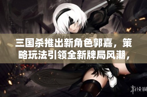三國殺推出新角色郭嘉，策略玩法引領(lǐng)全新牌局風(fēng)潮，挑戰(zhàn)你的智慧和技巧