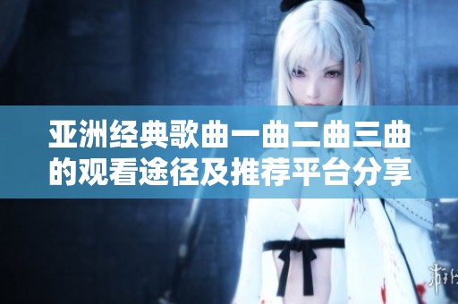 亞洲經(jīng)典歌曲一曲二曲三曲的觀看途徑及推薦平臺(tái)分享