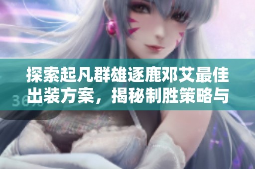 探索起凡群雄逐鹿鄧艾最佳出裝方案，揭秘制勝策略與技巧解析的全面指南