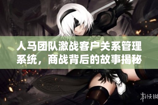 人馬團隊激戰(zhàn)客戶關系管理系統(tǒng)，商戰(zhàn)背后的故事揭秘