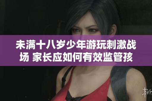 未滿十八歲少年游玩刺激戰(zhàn)場 家長應(yīng)如何有效監(jiān)管孩子的游戲習慣與行為